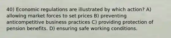 40) Economic regulations are illustrated by which action? A) allowing market forces to set prices B) preventing anticompetitive business practices C) providing protection of pension benefits. D) ensuring safe working conditions.