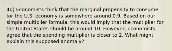 40) Economists think that the marginal propensity to consume for the U.S. economy is somewhere around 0.9. Based on our simple multiplier formula, this would imply that the multiplier for the United States should be around 10. However, economists agree that the spending multiplier is closer to 2. What might explain this supposed anomaly?