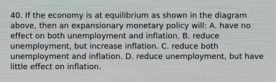 40. If the economy is at equilibrium as shown in the diagram above, then an expansionary monetary policy will: A. have no effect on both unemployment and inflation. B. reduce unemployment, but increase inflation. C. reduce both unemployment and inflation. D. reduce unemployment, but have little effect on inflation.