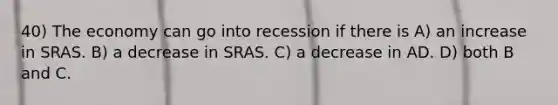 40) The economy can go into recession if there is A) an increase in SRAS. B) a decrease in SRAS. C) a decrease in AD. D) both B and C.