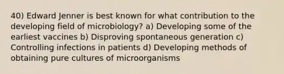 40) Edward Jenner is best known for what contribution to the developing field of microbiology? a) Developing some of the earliest vaccines b) Disproving spontaneous generation c) Controlling infections in patients d) Developing methods of obtaining pure cultures of microorganisms