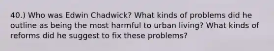 40.) Who was Edwin Chadwick? What kinds of problems did he outline as being the most harmful to urban living? What kinds of reforms did he suggest to fix these problems?