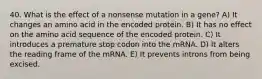 40. What is the effect of a nonsense mutation in a gene? A) It changes an amino acid in the encoded protein. B) It has no effect on the amino acid sequence of the encoded protein. C) It introduces a premature stop codon into the mRNA. D) It alters the reading frame of the mRNA. E) It prevents introns from being excised.