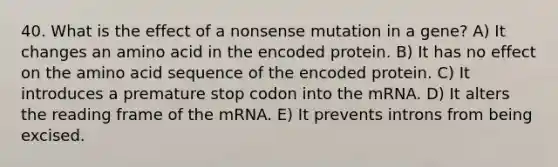 40. What is the effect of a nonsense mutation in a gene? A) It changes an amino acid in the encoded protein. B) It has no effect on the amino acid sequence of the encoded protein. C) It introduces a premature stop codon into the mRNA. D) It alters the reading frame of the mRNA. E) It prevents introns from being excised.