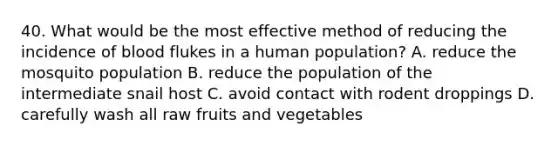 40. What would be the most effective method of reducing the incidence of blood flukes in a human population? A. reduce the mosquito population B. reduce the population of the intermediate snail host C. avoid contact with rodent droppings D. carefully wash all raw fruits and vegetables