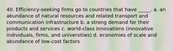 40. Efficiency-seeking firms go to countries that have _____. a. an abundance of natural resources and related transport and communication infrastructure b. a strong demand for their products and services c. world-class innovations (innovative individuals, firms, and universities) d. economies of scale and abundance of low-cost factors