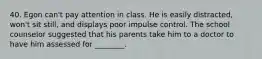 40. Egon can't pay attention in class. He is easily distracted, won't sit still, and displays poor impulse control. The school counselor suggested that his parents take him to a doctor to have him assessed for ________.