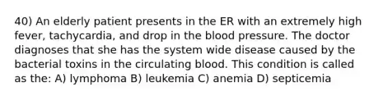 40) An elderly patient presents in the ER with an extremely high fever, tachycardia, and drop in the blood pressure. The doctor diagnoses that she has the system wide disease caused by the bacterial toxins in the circulating blood. This condition is called as the: A) lymphoma B) leukemia C) anemia D) septicemia