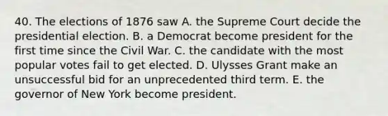 40. The elections of 1876 saw A. the Supreme Court decide the presidential election. B. a Democrat become president for the first time since the Civil War. C. the candidate with the most popular votes fail to get elected. D. Ulysses Grant make an unsuccessful bid for an unprecedented third term. E. the governor of New York become president.