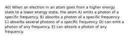 40) When an electron in an atom goes from a higher energy state to a lower energy state, the atom A) emits a photon of a specific frequency. B) absorbs a photon of a specific frequency. C) absorbs several photons of a specific frequency. D) can emit a photon of any frequency. E) can absorb a photon of any frequency.