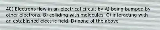 40) Electrons flow in an electrical circuit by A) being bumped by other electrons. B) colliding with molecules. C) interacting with an established electric field. D) none of the above