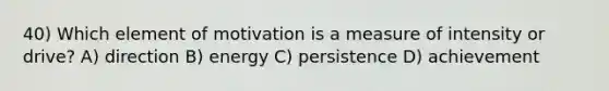 40) Which element of motivation is a measure of intensity or drive? A) direction B) energy C) persistence D) achievement