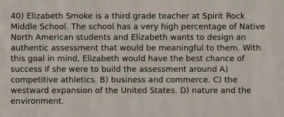 40) Elizabeth Smoke is a third grade teacher at Spirit Rock Middle School. The school has a very high percentage of Native North American students and Elizabeth wants to design an authentic assessment that would be meaningful to them. With this goal in mind, Elizabeth would have the best chance of success if she were to build the assessment around A) competitive athletics. B) business and commerce. C) the westward expansion of the United States. D) nature and the environment.