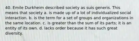 40. Emile Durkheim described society as suis generis. This means that society a. is made up of a lot of individualized social interaction. b. is the term for a set of groups and organizations in the same location. c. is greater than the sum of its parts; it is an entity of its own. d. lacks order because it has such great diversity.
