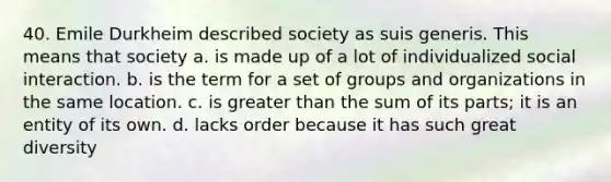 40. Emile Durkheim described society as suis generis. This means that society a. is made up of a lot of individualized social interaction. b. is the term for a set of groups and organizations in the same location. c. is greater than the sum of its parts; it is an entity of its own. d. lacks order because it has such great diversity