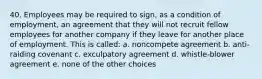 40. Employees may be required to sign, as a condition of employment, an agreement that they will not recruit fellow employees for another company if they leave for another place of employment. This is called: a. noncompete agreement b. anti-raiding covenant c. exculpatory agreement d. whistle-blower agreement e. none of the other choices