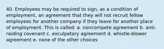 40. Employees may be required to sign, as a condition of employment, an agreement that they will not recruit fellow employees for another company if they leave for another place of employment. This is called: a. noncompete agreement b. anti-raiding covenant c. exculpatory agreement d. whistle-blower agreement e. none of the other choices