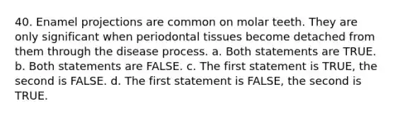 40. Enamel projections are common on molar teeth. They are only significant when periodontal tissues become detached from them through the disease process. a. Both statements are TRUE. b. Both statements are FALSE. c. The first statement is TRUE, the second is FALSE. d. The first statement is FALSE, the second is TRUE.