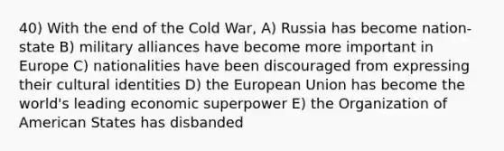 40) With the end of the Cold War, A) Russia has become nation-state B) military alliances have become more important in Europe C) nationalities have been discouraged from expressing their cultural identities D) the European Union has become the world's leading economic superpower E) the Organization of American States has disbanded