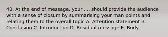 40. At the end of message, your .... should provide the audience with a sense of closum by summarising your man points and relating them to the overall topic A. Attention statement B. Conclusion C. Introduction D. Residual message E. Body