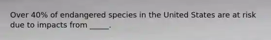 Over 40% of endangered species in the United States are at risk due to impacts from _____.