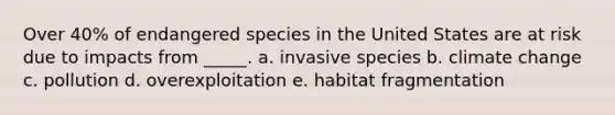 Over 40% of endangered species in the United States are at risk due to impacts from _____. a. invasive species b. climate change c. pollution d. overexploitation e. habitat fragmentation