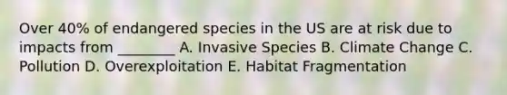 Over 40% of endangered species in the US are at risk due to impacts from ________ A. Invasive Species B. Climate Change C. Pollution D. Overexploitation E. Habitat Fragmentation