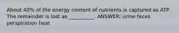 About 40% of the energy content of nutrients is captured as ATP. The remainder is lost as __________. ANSWER: urine feces perspiration heat