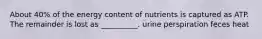 About 40% of the energy content of nutrients is captured as ATP. The remainder is lost as __________. urine perspiration feces heat