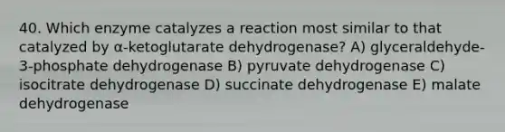 40. Which enzyme catalyzes a reaction most similar to that catalyzed by α-ketoglutarate dehydrogenase? A) glyceraldehyde-3-phosphate dehydrogenase B) pyruvate dehydrogenase C) isocitrate dehydrogenase D) succinate dehydrogenase E) malate dehydrogenase