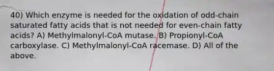 40) Which enzyme is needed for the oxidation of odd-chain saturated fatty acids that is not needed for even-chain fatty acids? A) Methylmalonyl-CoA mutase. B) Propionyl-CoA carboxylase. C) Methylmalonyl-CoA racemase. D) All of the above.