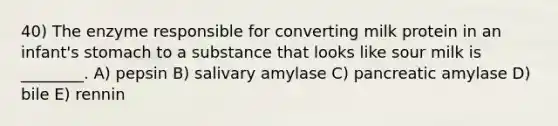 40) The enzyme responsible for converting milk protein in an infant's stomach to a substance that looks like sour milk is ________. A) pepsin B) salivary amylase C) pancreatic amylase D) bile E) rennin