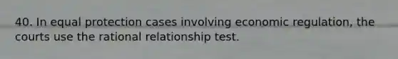 40. In equal protection cases involving economic regulation, the courts use the rational relationship test.