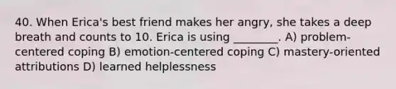 40. When Erica's best friend makes her angry, she takes a deep breath and counts to 10. Erica is using ________. A) problem-centered coping B) emotion-centered coping C) mastery-oriented attributions D) learned helplessness