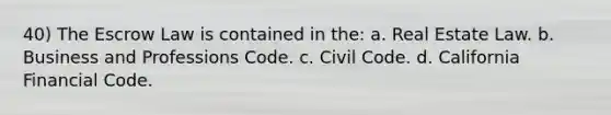 40) The Escrow Law is contained in the: a. Real Estate Law. b. Business and Professions Code. c. Civil Code. d. California Financial Code.