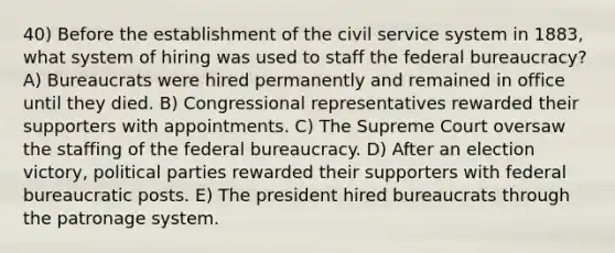 40) Before the establishment of the civil service system in 1883, what system of hiring was used to staff the federal bureaucracy? A) Bureaucrats were hired permanently and remained in office until they died. B) Congressional representatives rewarded their supporters with appointments. C) The Supreme Court oversaw the staffing of the federal bureaucracy. D) After an election victory, political parties rewarded their supporters with federal bureaucratic posts. E) The president hired bureaucrats through the patronage system.