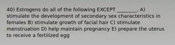 40) Estrogens do all of the following EXCEPT ________. A) stimulate the development of secondary sex characteristics in females B) stimulate growth of facial hair C) stimulate menstruation D) help maintain pregnancy E) prepare the uterus to receive a fertilized egg