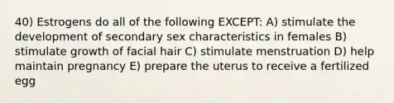 40) Estrogens do all of the following EXCEPT: A) stimulate the development of secondary sex characteristics in females B) stimulate growth of facial hair C) stimulate menstruation D) help maintain pregnancy E) prepare the uterus to receive a fertilized egg