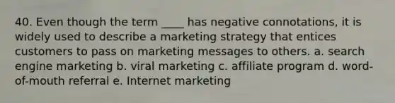 40. Even though the term ____ has negative connotations, it is widely used to describe a marketing strategy that entices customers to pass on marketing messages to others. a. search engine marketing b. viral marketing c. affiliate program d. word-of-mouth referral e. Internet marketing