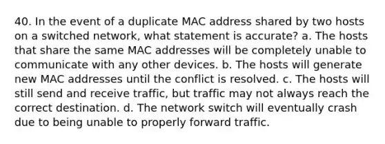 40. In the event of a duplicate MAC address shared by two hosts on a switched network, what statement is accurate? a. The hosts that share the same MAC addresses will be completely unable to communicate with any other devices. b. The hosts will generate new MAC addresses until the conflict is resolved. c. The hosts will still send and receive traffic, but traffic may not always reach the correct destination. d. The network switch will eventually crash due to being unable to properly forward traffic.