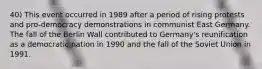 40) This event occurred in 1989 after a period of rising protests and pro-democracy demonstrations in communist East Germany. The fall of the Berlin Wall contributed to Germany's reunification as a democratic nation in 1990 and the fall of the Soviet Union in 1991.