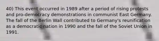 40) This event occurred in 1989 after a period of rising protests and pro-democracy demonstrations in communist East Germany. The fall of the Berlin Wall contributed to Germany's reunification as a democratic nation in 1990 and the fall of the Soviet Union in 1991.