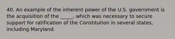 40. An example of the inherent power of the U.S. government is the acquisition of the _____, which was necessary to secure support for ratification of the Constitution in several states, including Maryland.