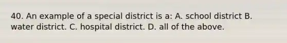 40. An example of a special district is a: A. school district B. water district. C. hospital district. D. all of the above.