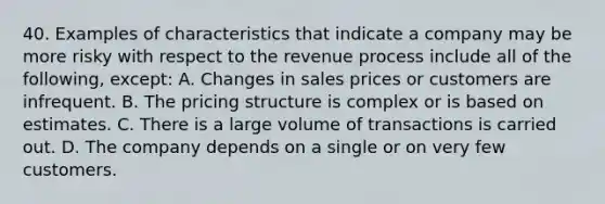 40. Examples of characteristics that indicate a company may be more risky with respect to the revenue process include all of the following, except: A. Changes in sales prices or customers are infrequent. B. The pricing structure is complex or is based on estimates. C. There is a large volume of transactions is carried out. D. The company depends on a single or on very few customers.