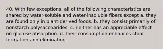 40. With few exceptions, all of the following characteristics are shared by water-soluble and water-insoluble fibers except a. they are found only in plant-derived foods. b. they consist primarily of nonstarch polysaccharides. c. neither has an appreciable effect on glucose absorption. d. their consumption enhances stool formation and elimination.