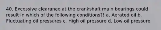 40. Excessive clearance at the crankshaft main bearings could result in which of the following conditions?! a. Aerated oil b. Fluctuating oil pressures c. High oil pressure d. Low oil pressure