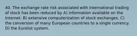 40. The exchange rate risk associated with international trading of stock has been reduced by A) information available on the Internet. B) extensive computerization of stock exchanges. C) the conversion of many European countries to a single currency. D) the Eurolist system.