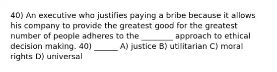 40) An executive who justifies paying a bribe because it allows his company to provide the greatest good for the greatest number of people adheres to the ________ approach to ethical <a href='https://www.questionai.com/knowledge/kuI1pP196d-decision-making' class='anchor-knowledge'>decision making</a>. 40) ______ A) justice B) utilitarian C) moral rights D) universal