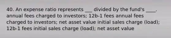 40. An expense ratio represents ___ divided by the fund's ____. annual fees charged to investors; 12b-1 fees annual fees charged to investors; net asset value initial sales charge (load); 12b-1 fees initial sales charge (load); net asset value